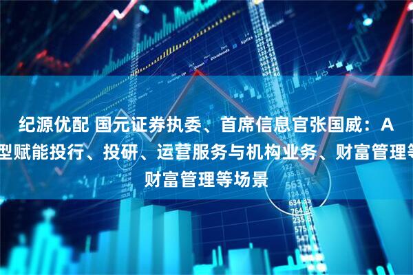 纪源优配 国元证券执委、首席信息官张国威：AI大模型赋能投行、投研、运营服务与机构业务、财富管理等场景