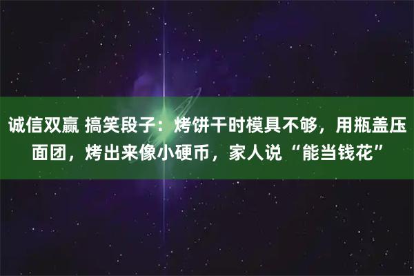 诚信双赢 搞笑段子：烤饼干时模具不够，用瓶盖压面团，烤出来像小硬币，家人说 “能当钱花”