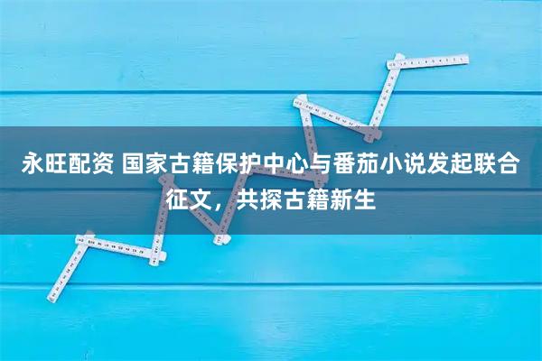 永旺配资 国家古籍保护中心与番茄小说发起联合征文，共探古籍新生