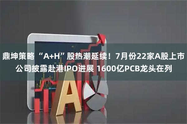 鼎坤策略 “A+H”股热潮延续！7月份22家A股上市公司披露赴港IPO进展 1600亿PCB龙头在列