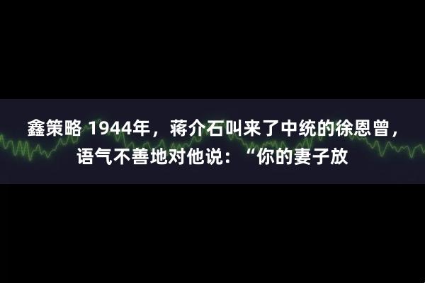 鑫策略 1944年，蒋介石叫来了中统的徐恩曾，语气不善地对他说：“你的妻子放