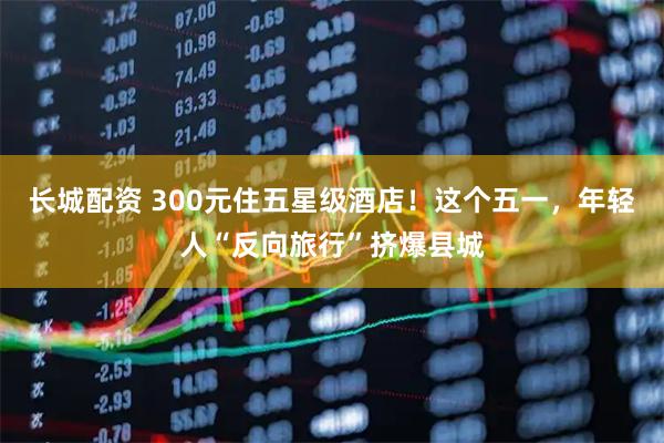 长城配资 300元住五星级酒店！这个五一，年轻人“反向旅行”挤爆县城