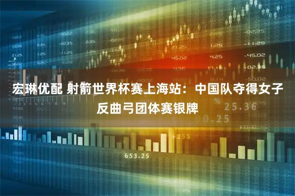 宏琳优配 射箭世界杯赛上海站：中国队夺得女子反曲弓团体赛银牌