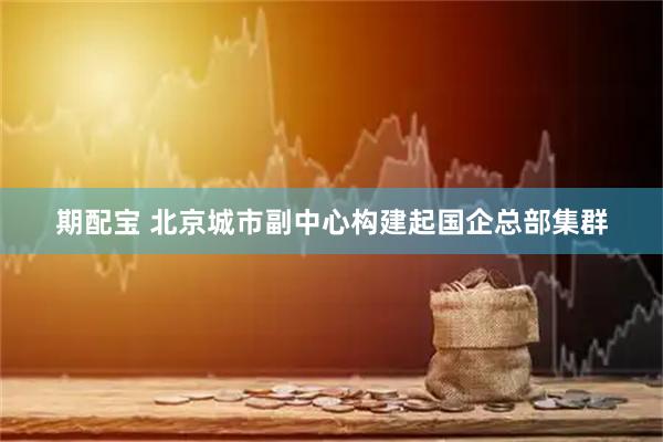 期配宝 北京城市副中心构建起国企总部集群