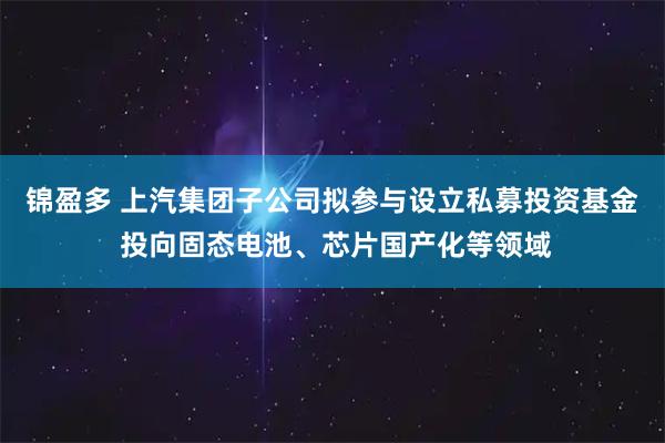 锦盈多 上汽集团子公司拟参与设立私募投资基金 投向固态电池、芯片国产化等领域