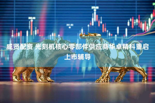 威贤配资 光刻机核心零部件供应商华卓精科重启上市辅导