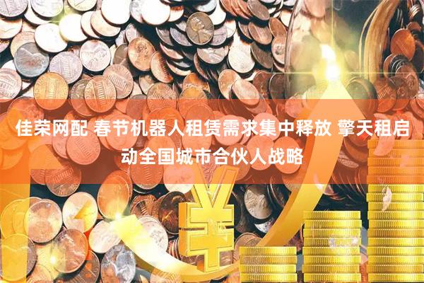 佳荣网配 春节机器人租赁需求集中释放 擎天租启动全国城市合伙人战略