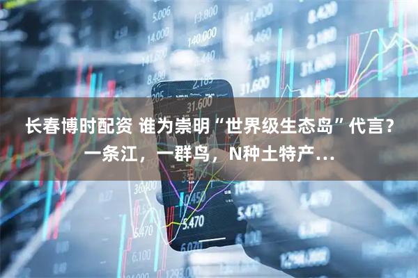 长春博时配资 谁为崇明“世界级生态岛”代言?一条江,一群鸟,N种土特产…