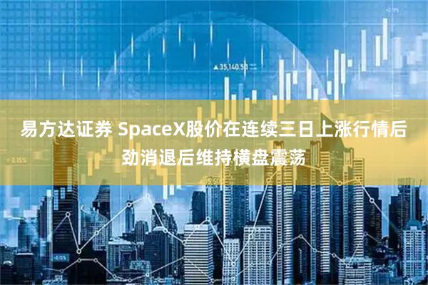 易方达证券 SpaceX股价在连续三日上涨行情后劲消退后维持横盘震荡