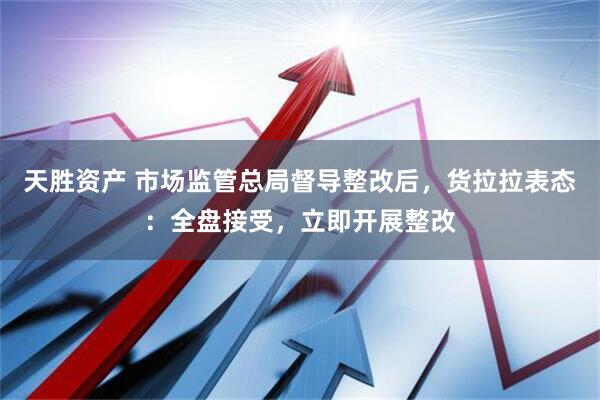 天胜资产 市场监管总局督导整改后，货拉拉表态：全盘接受，立即开展整改