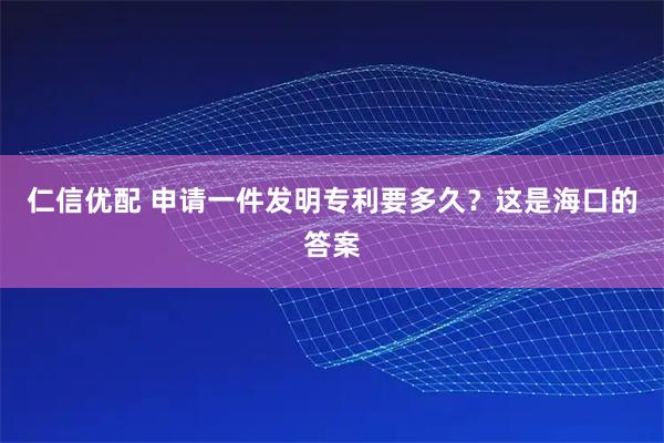 仁信优配 申请一件发明专利要多久?这是海口的答案