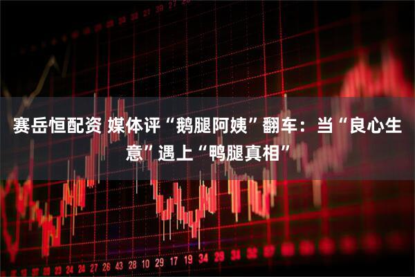 赛岳恒配资 媒体评“鹅腿阿姨”翻车：当“良心生意”遇上“鸭腿真相”
