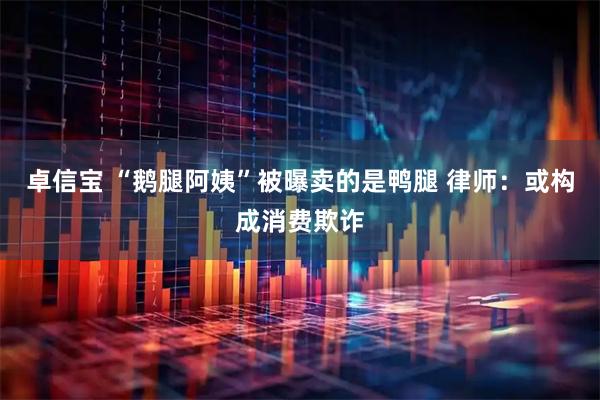 卓信宝 “鹅腿阿姨”被曝卖的是鸭腿 律师：或构成消费欺诈