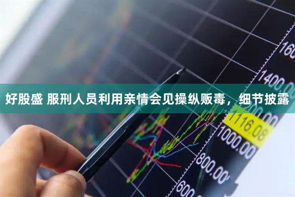 好股盛 服刑人员利用亲情会见操纵贩毒，细节披露