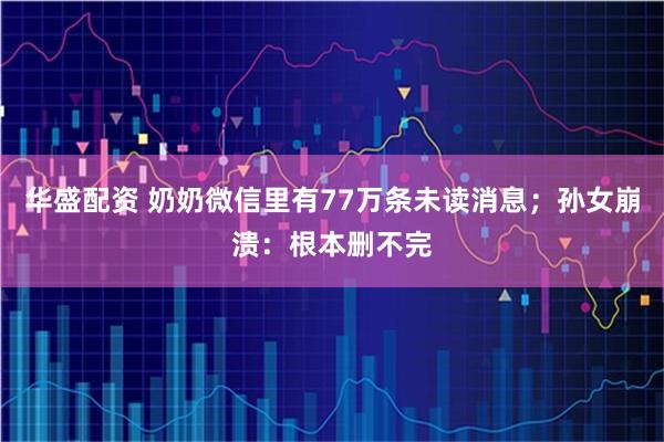 华盛配资 奶奶微信里有77万条未读消息；孙女崩溃：根本删不完