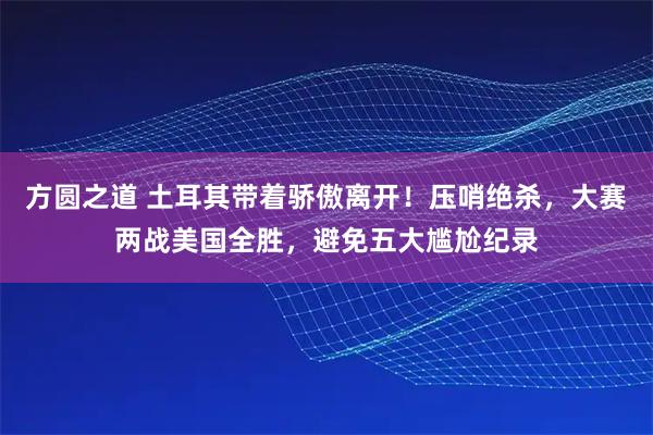 方圆之道 土耳其带着骄傲离开!压哨绝杀,大赛两战美国全胜,避免五大尴尬纪录