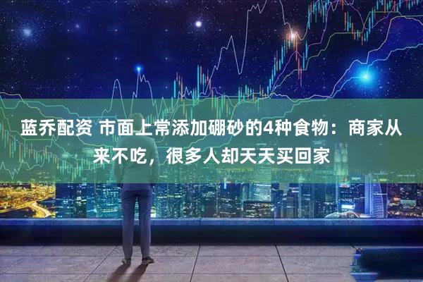 蓝乔配资 市面上常添加硼砂的4种食物:商家从来不吃,很多人却天天买回家