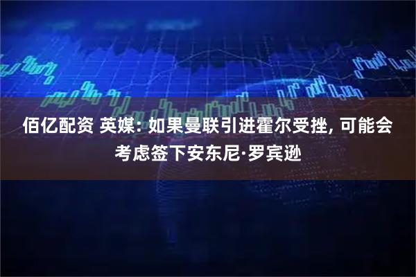 佰亿配资 英媒: 如果曼联引进霍尔受挫, 可能会考虑签下安东尼·罗宾逊
