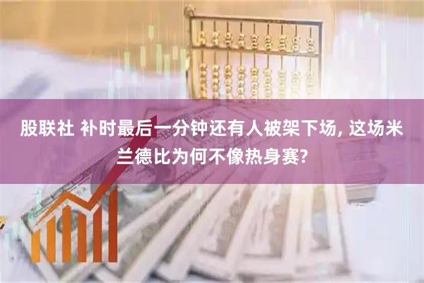 股联社 补时最后一分钟还有人被架下场, 这场米兰德比为何不像热身赛?