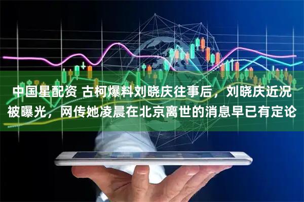 中国星配资 古柯爆料刘晓庆往事后，刘晓庆近况被曝光，网传她凌晨在北京离世的消息早已有定论