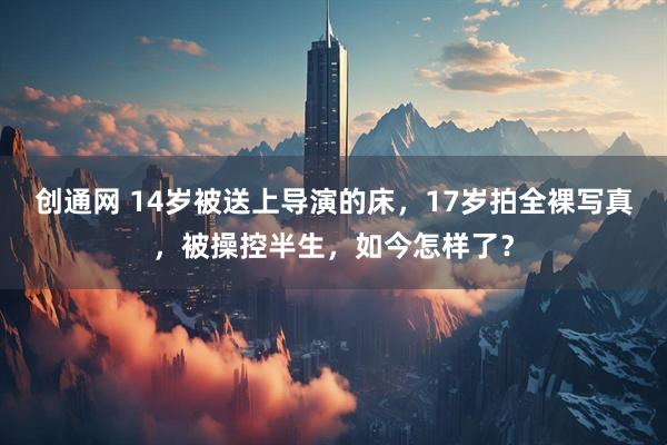 创通网 14岁被送上导演的床，17岁拍全裸写真，被操控半生，如今怎样了？