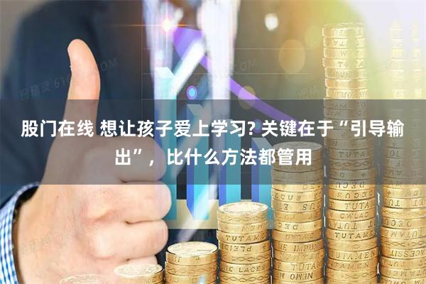 股门在线 想让孩子爱上学习? 关键在于“引导输出”，比什么方法都管用